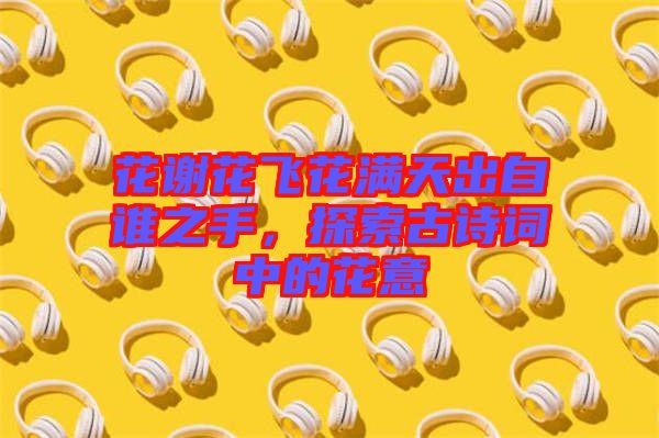 花謝花飛花滿天出自誰之手，探索古詩詞中的花意