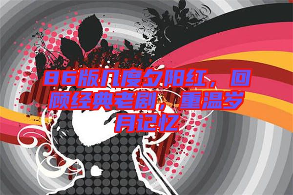 86版幾度夕陽(yáng)紅，回顧經(jīng)典老劇，重溫歲月記憶