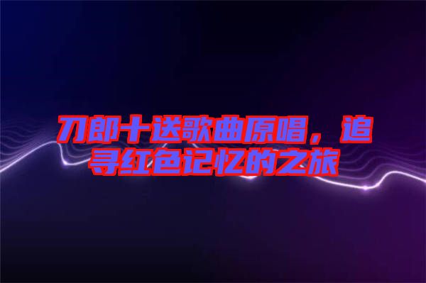 刀郎十送歌曲原唱，追尋紅色記憶的之旅