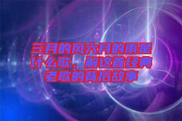 三月的風(fēng)六月的雨是什么歌，解這首經(jīng)典老歌的背后故事