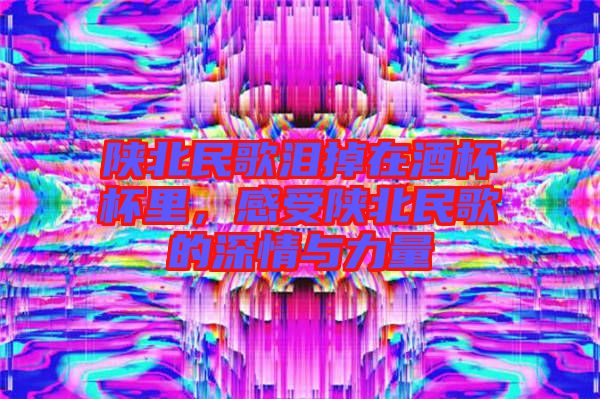 陜北民歌淚掉在酒杯杯里，感受陜北民歌的深情與力量