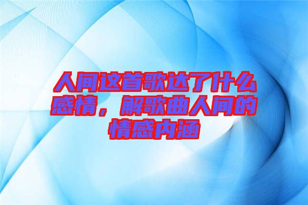 人間這首歌達(dá)了什么感情，解歌曲人間的情感內(nèi)涵