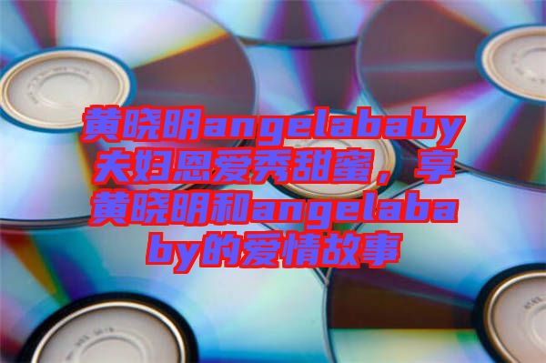 黃曉明angelababy夫婦恩愛秀甜蜜，享黃曉明和angelababy的愛情故事