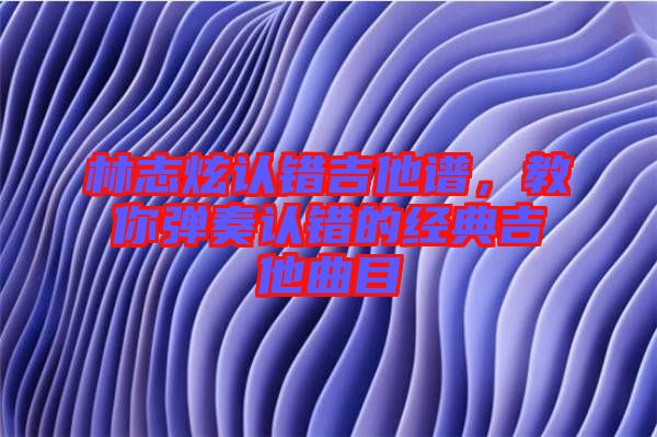 林志炫認(rèn)錯(cuò)吉他譜，教你彈奏認(rèn)錯(cuò)的經(jīng)典吉他曲目