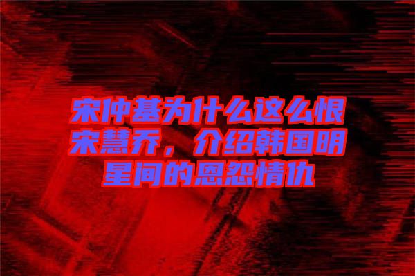 宋仲基為什么這么恨宋慧喬，介紹韓國明星間的恩怨情仇