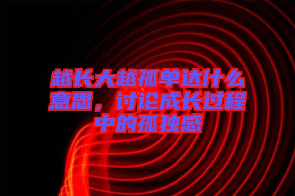 越長(zhǎng)大越孤單達(dá)什么意思，討論成長(zhǎng)過(guò)程中的孤獨(dú)感