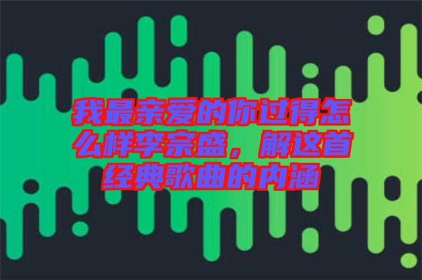 我最親愛(ài)的你過(guò)得怎么樣李宗盛，解這首經(jīng)典歌曲的內(nèi)涵