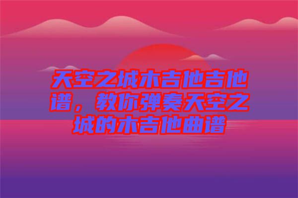 天空之城木吉他吉他譜，教你彈奏天空之城的木吉他曲譜