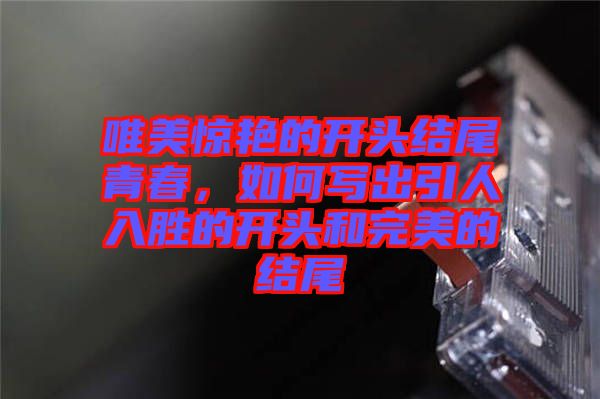 唯美驚艷的開頭結(jié)尾青春，如何寫出引人入勝的開頭和完美的結(jié)尾
