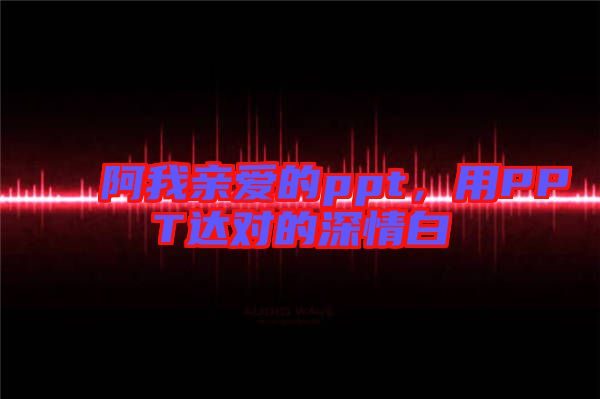 阿我親愛的ppt，用PPT達(dá)對的深情白