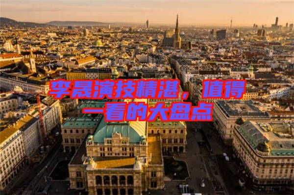 李晟演技精湛，值得一看的大盤點(diǎn)