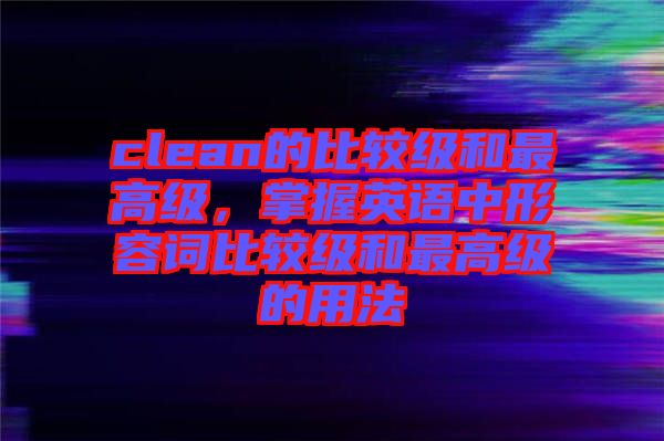 clean的比較級和最高級，掌握英語中形容詞比較級和最高級的用法