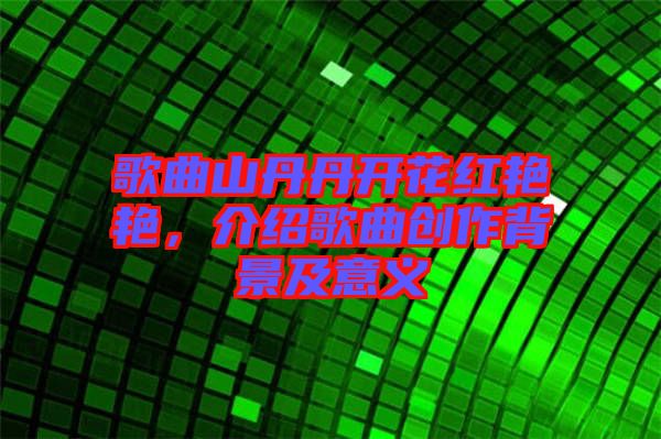歌曲山丹丹開(kāi)花紅艷艷，介紹歌曲創(chuàng)作背景及意義