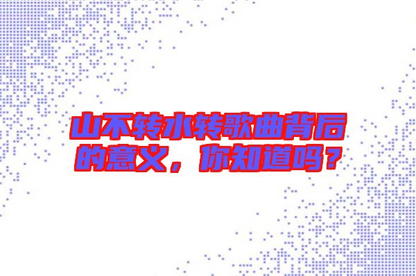 山不轉水轉歌曲背后的意義，你知道嗎？