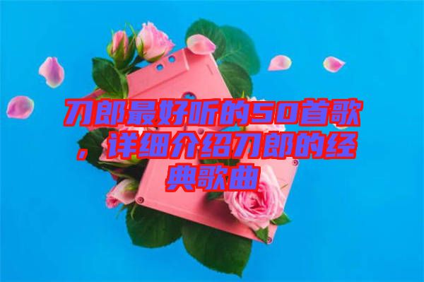 刀郎最好聽的50首歌，詳細介紹刀郎的經(jīng)典歌曲