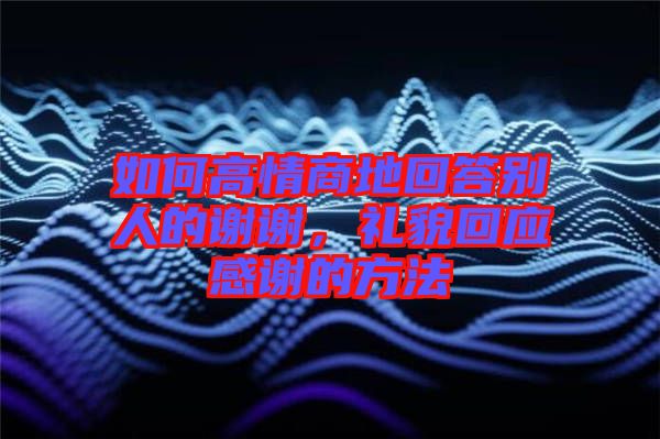 如何高情商地回答別人的謝謝，禮貌回應(yīng)感謝的方法