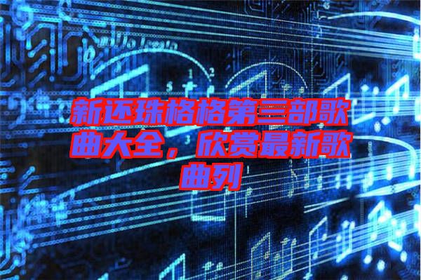 新還珠格格第三部歌曲大全，欣賞最新歌曲列