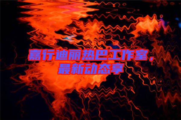 嘉行迪麗熱巴工作室，最新動態(tài)享