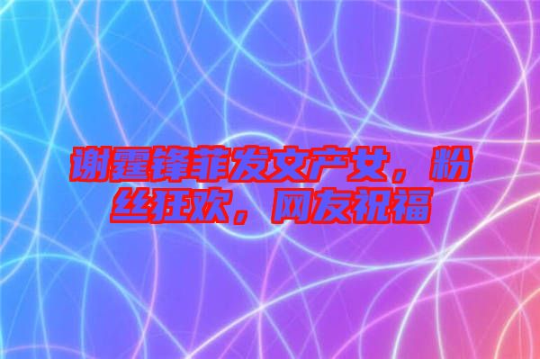 謝霆鋒菲發(fā)文產(chǎn)女，粉絲狂歡，網(wǎng)友祝福