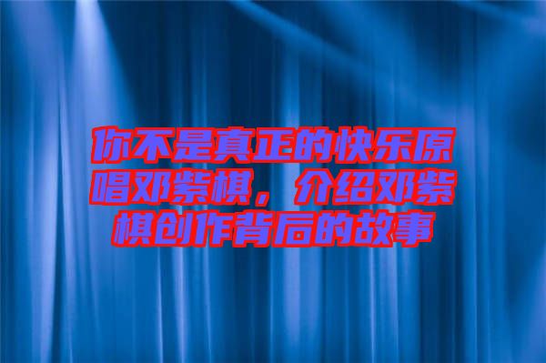 你不是真正的快樂(lè)原唱鄧紫棋，介紹鄧紫棋創(chuàng)作背后的故事