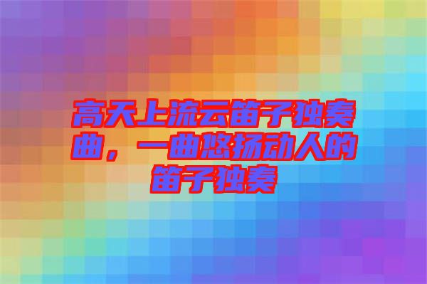 高天上流云笛子獨奏曲，一曲悠揚動人的笛子獨奏