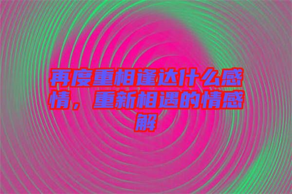 再度重相逢達(dá)什么感情，重新相遇的情感解