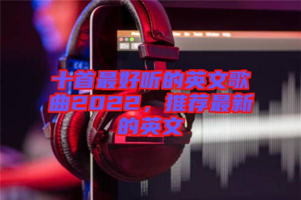 十首最好聽的英文歌曲2022，推薦最新的英文