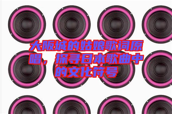 大阪城的姑娘歌詞原唱，探尋日本歌曲中的文化符號