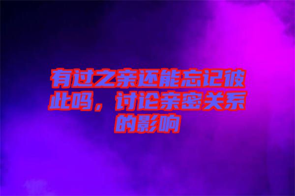 有過(guò)之親還能忘記彼此嗎，討論親密關(guān)系的影響
