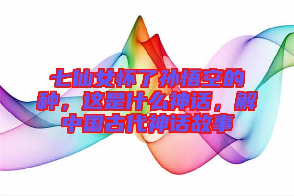 七仙女懷了孫悟空的種，這是什么神話，解中國古代神話故事