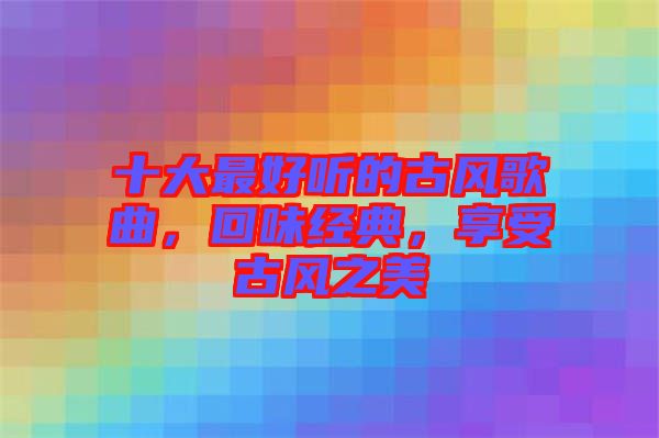 十大最好聽的古風(fēng)歌曲，回味經(jīng)典，享受古風(fēng)之美
