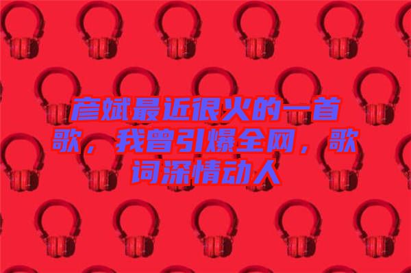 彥斌最近很火的一首歌，我曾引爆全網(wǎng)，歌詞深情動人