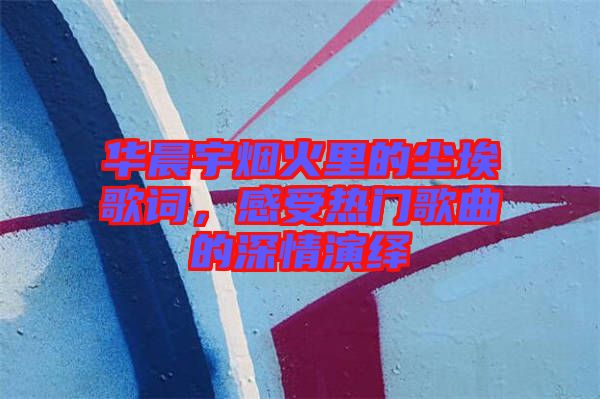華晨宇煙火里的塵埃歌詞，感受熱門歌曲的深情演繹