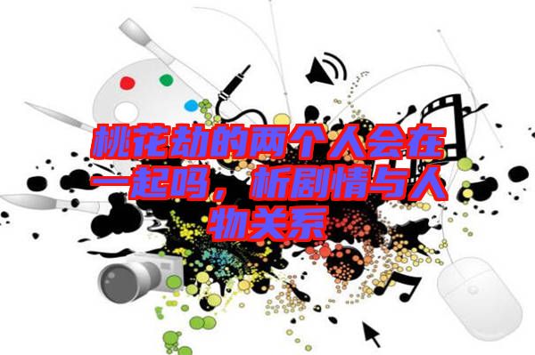 桃花劫的兩個(gè)人會(huì)在一起嗎，析劇情與人物關(guān)系