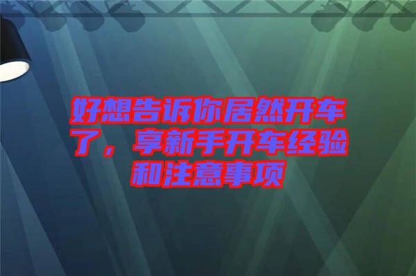 好想告訴你居然開車了，享新手開車經(jīng)驗(yàn)和注意事項(xiàng)