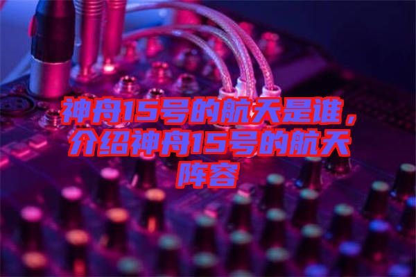 神舟15號(hào)的航天是誰，介紹神舟15號(hào)的航天陣容