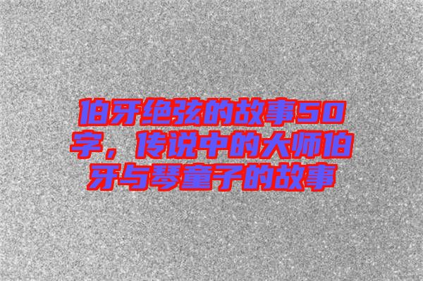 伯牙絕弦的故事50字，傳說中的大師伯牙與琴童子的故事