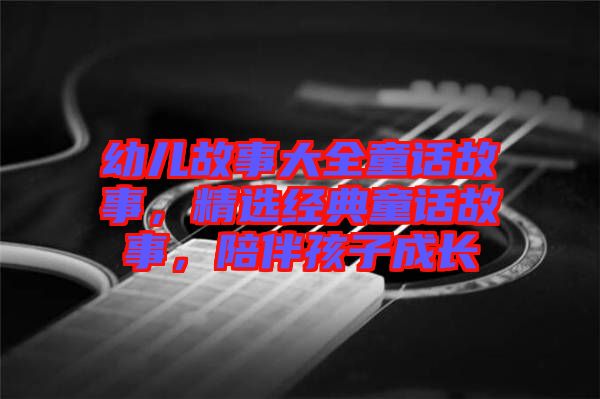 幼兒故事大全童話故事，精選經(jīng)典童話故事，陪伴孩子成長(zhǎng)