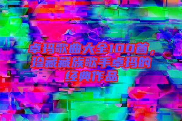 卓瑪歌曲大全100首，珍藏藏族歌手卓瑪?shù)慕?jīng)典作品