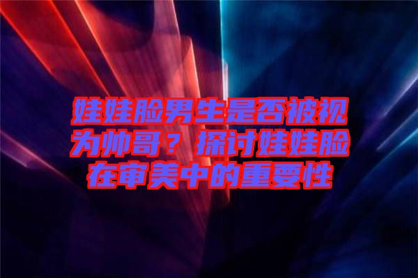娃娃臉男生是否被視為帥哥？探討娃娃臉在審美中的重要性