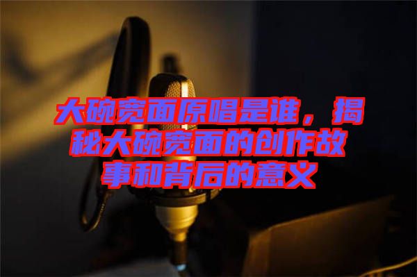 大碗寬面原唱是誰(shuí)，揭秘大碗寬面的創(chuàng)作故事和背后的意義