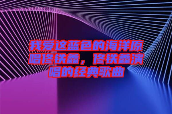 我愛這藍色的海洋原唱佟鐵鑫，佟鐵鑫演唱的經(jīng)典歌曲