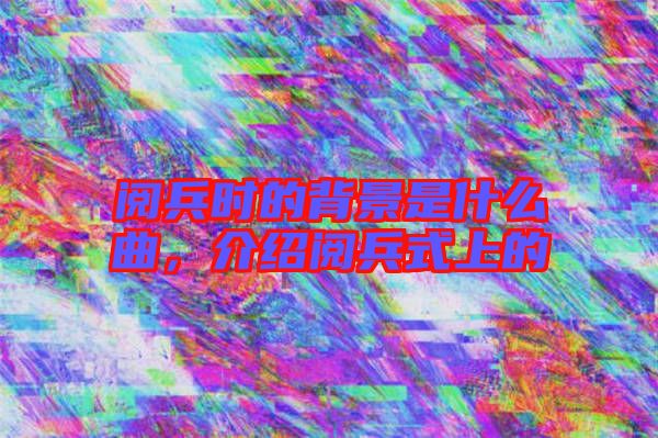 閱兵時的背景是什么曲，介紹閱兵式上的
