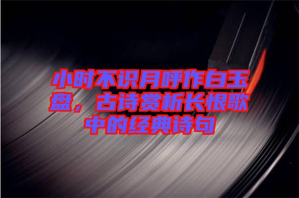 小時(shí)不識(shí)月呼作白玉盤，古詩(shī)賞析長(zhǎng)恨歌中的經(jīng)典詩(shī)句