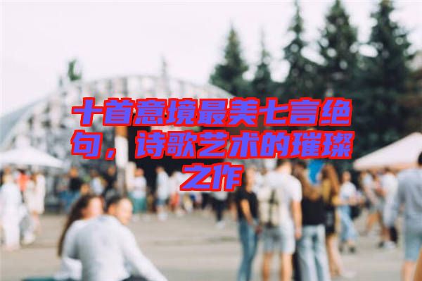 十首意境最美七言絕句，詩歌藝術(shù)的璀璨之作