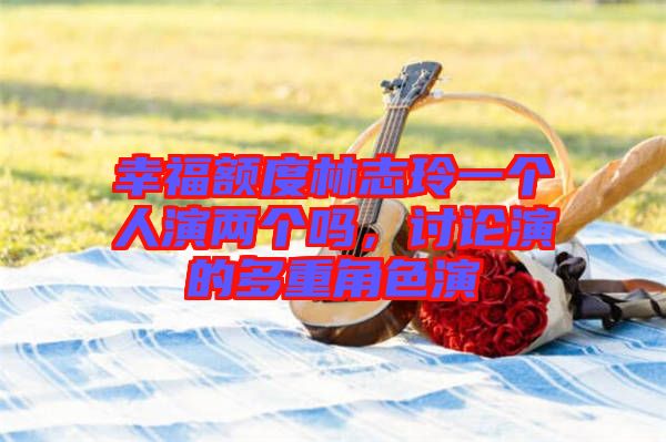幸福額度林志玲一個(gè)人演兩個(gè)嗎，討論演的多重角色演