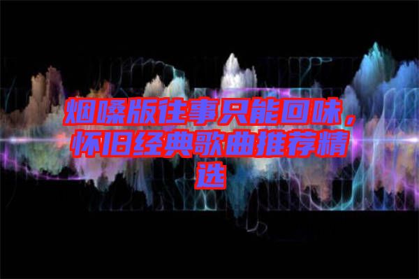 煙嗓版往事只能回味，懷舊經典歌曲推薦精選