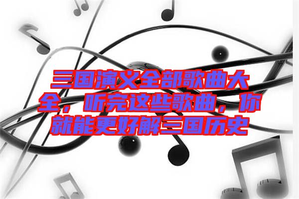 三國演義全部歌曲大全，聽完這些歌曲，你就能更好解三國歷史