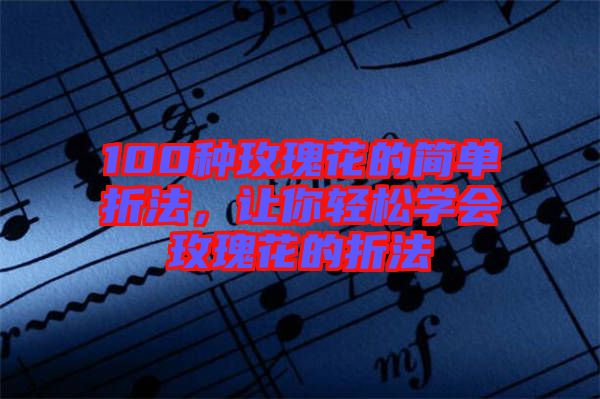 100種玫瑰花的簡(jiǎn)單折法，讓你輕松學(xué)會(huì)玫瑰花的折法