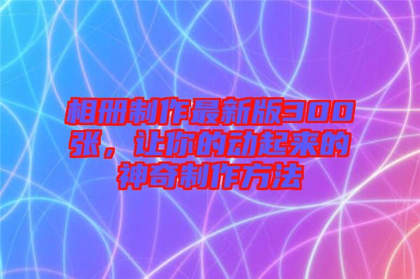 相冊(cè)制作最新版300張，讓你的動(dòng)起來的神奇制作方法